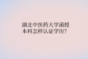 湖北中醫(yī)藥大學(xué)函授本科怎樣認(rèn)證學(xué)歷？