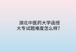 湖北中醫(yī)藥大學(xué)函授大專試題難度怎么樣？